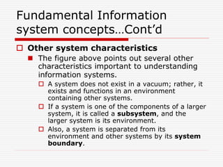 Fundamental Information
system concepts…Cont’d
 Other system characteristics
 The figure above points out several other
characteristics important to understanding
information systems.
 A system does not exist in a vacuum; rather, it
exists and functions in an environment
containing other systems.
 If a system is one of the components of a larger
system, it is called a subsystem, and the
larger system is its environment.
 Also, a system is separated from its
environment and other systems by its system
boundary.
 
