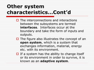 Other system
characteristics…Cont’d
 The interconnections and interactions
between the subsystems are termed
interfaces. Interfaces occur at the
boundary and take the form of inputs and
outputs.
 The figure also illustrates the concept of an
open system, which is a system that
exchanges information, material, energy
etc. with its environment.
 If a system has the ability to change itself
or its environment in order to survive, it is
known as an adaptive system.
 