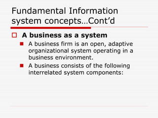 Fundamental Information
system concepts…Cont’d
 A business as a system
 A business firm is an open, adaptive
organizational system operating in a
business environment.
 A business consists of the following
interrelated system components:
 