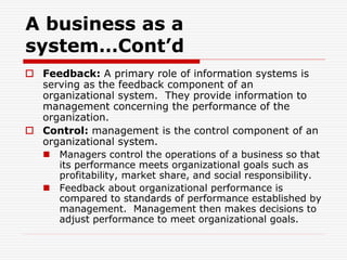 A business as a
system…Cont’d
 Feedback: A primary role of information systems is
serving as the feedback component of an
organizational system. They provide information to
management concerning the performance of the
organization.
 Control: management is the control component of an
organizational system.
 Managers control the operations of a business so that
its performance meets organizational goals such as
profitability, market share, and social responsibility.
 Feedback about organizational performance is
compared to standards of performance established by
management. Management then makes decisions to
adjust performance to meet organizational goals.
 