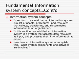 Fundamental Information
system concepts…Cont’d
 Information system concepts
 In section 1, we said that an information system
is a set of people, procedures, and resources
that collects, transforms, and disseminates
information in an organization.
 In this section, we said that an information
system is a system that accepts data resources
as input, and processes them into information as
output.
 How does an information system accomplish
this? What system components and activities
are involved?
 