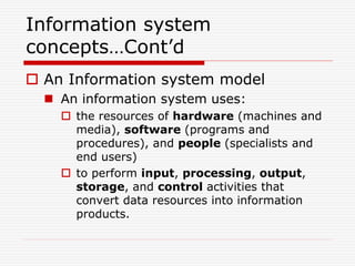 Information system
concepts…Cont’d
 An Information system model
 An information system uses:
 the resources of hardware (machines and
media), software (programs and
procedures), and people (specialists and
end users)
 to perform input, processing, output,
storage, and control activities that
convert data resources into information
products.
 