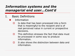 Information systems and the
managerial end user...Cont’d
I. Basic Definitions
 Information
 Is data that has been processed into a form
that is meaningful to the recipent and is of
real perceived value in current or prospective
decisions.
 This definition stresses the fact that data must
be processed in some way to produce
information.
 It also shows the distinction between data and
information.
 