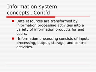 Information system
concepts…Cont’d
 Data resources are transformed by
information processing activities into a
variety of information products for end
users.
 Information processing consists of input,
processing, output, storage, and control
activities.
 