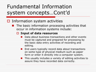 Fundamental Information
system concepts…Cont’d
 Information system activities
 The basic information processing activities that
occur in information systems include:
 Input of data resources
 Data about business transactions and other events
must be captured and prepared for processing by
the basic data entry activities of recording and
editing.
 End users typically record data about transactions
on some type of physical medium such as paper
form or enter it directly into a computer system.
 This usually includes a variety of editing activities to
assure they have recorded data correctly.
 