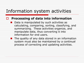 Information system activities
 Processing of data into information
 Data is manipulated by such activities as
calculating, comparing, sorting, classifying, and
summarizing. These activities organize, and
manipulate data, thus converting it into
information for end users.
 The quality of any data stored in an information
system must also be maintained by a continual
process of correcting and updating activities.
 
