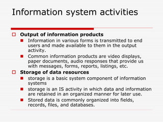 Information system activities
 Output of information products
 Information in various forms is transmitted to end
users and made available to them in the output
activity.
 Common information products are video displays,
paper documents, audio responses that provide us
with messages, forms, reports, listings, etc.
 Storage of data resources
 storage is a basic system component of information
systems
 storage is an IS activity in which data and information
are retained in an organized manner for later use.
 Stored data is commonly organized into fields,
records, files, and databases.
 