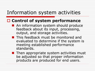 Information system activities
 Control of system performance
 An information system should produce
feedback about its input, processing,
output, and storage activities.
 This feedback must be monitored and
evaluated to determine if the system is
meeting established performance
standards.
 Then appropriate system activities must
be adjusted so that proper information
products are produced for end users.
 
