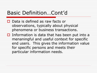 Basic Definition…Cont’d
 Data is defined as raw facts or
observations, typically about physical
phenomena or business transactions.
 Information is data that has been put into a
menaningful and useful context for specific
end users. This gives the information value
for specific persons and meets their
particular information needs.
 