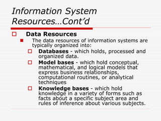 Information System
Resources…Cont’d
 Data Resources
 The data resources of information systems are
typically organized into:
 Databases - which holds, processed and
organized data.
 Model bases - which hold conceptual,
mathematical, and logical models that
express business relationships,
computational routines, or analytical
techniques
 Knowledge bases - which hold
knowledge in a variety of forms such as
facts about a specific subject area and
rules of inference about various subjects.
 