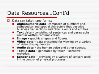 Data Resources…Cont’d
 Data can take many forms:
 Alphanumeric data- composed of numbers and
alphabetical and special characters that describe
business transactions and other events and entities.
 Text data - consisting of sentences and paragraphs
used in written communication.
 Image - graphic shapes and figures
 Video data - data presented for viewing by a variety
of video display devices.
 Audio data - the human voice and other sounds.
 Tactile data - generated by touch - sensitive
materials
 Sensor data - provided by a variety of sensors used
in the control of physical processes.
 
