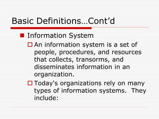 Basic Definitions…Cont’d
 Information System
 An information system is a set of
people, procedures, and resources
that collects, transorms, and
disseminates information in an
organization.
 Today's organizations rely on many
types of information systems. They
include:
 