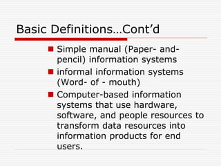 Basic Definitions…Cont’d
 Simple manual (Paper- and-
pencil) information systems
 informal information systems
(Word- of - mouth)
 Computer-based information
systems that use hardware,
software, and people resources to
transform data resources into
information products for end
users.
 