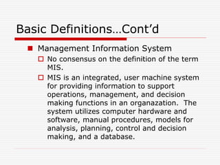 Basic Definitions…Cont’d
 Management Information System
 No consensus on the definition of the term
MIS.
 MIS is an integrated, user machine system
for providing information to support
operations, management, and decision
making functions in an organazation. The
system utilizes computer hardware and
software, manual procedures, models for
analysis, planning, control and decision
making, and a database.
 