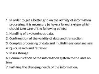 • In order to get a better grip on the activity of information
processing, it is necessary to have a formal system which
should take care of the following points:
1. Handling of a voluminous data.
2. Confirmation of the validity of data and transaction.
3. Complex processing of data and multidimensional analysis
4. Quick search and retrieval.
5. Mass storage.
6. Communication of the information system to the user on
time
7. Fulfilling the changing needs of the information.
 