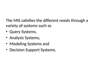 The MIS satisfies the different needs through a
variety of systems such as
• Query Systems,
• Analysis Systems,
• Modeling Systems and
• Decision Support Systems.
 