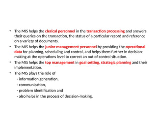 • The MIS helps the clerical personnel in the transaction processing and answers
their queries on the transaction, the status of a particular record and reference
on a variety of documents.
• The MIS helps the junior management personnel by providing the operational
data for planning, scheduling and control, and helps them further in decision-
making at the operations level to correct an out of control situation.
• The MIS helps the top management in goal setting, strategic planning and their
implementation.
• The MIS plays the role of
- information generation,
- communication,
- problem identification and
- also helps in the process of decision-making.
 