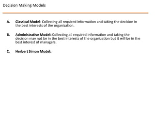 Decision Making Models


 A.   Classical Model: Collecting all required information and taking the decision in
      the best interests of the organization.

 B.   Administrative Model: Collecting all required information and taking the
      decision may not be in the best interests of the organization but it will be in the
      best interest of managers.

 C.   Herbert Simon Model:
 