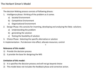 The Herbert Simon’s Model

  The decision Making process consists of following phases:
  1. Intelligence phase: thinking of the problem as it comes
       a) Societal Environment
       b) Competitive Environment
       c) Organizational Environment
  2. Design Phase: this consists for inventing, developing and analyzing the likely solutions
       a) Understanding the problem
       b) generating the solution
       c) Testing the feasibility of solution
  3. Choice Phase: Selecting the specific alternative or solution
  4. Implementation : Put decision into effect; allocate resources; control
                                                    *
  Relevance of this model:
  1) Provide the decision process
  2) It provide the base for designing the MIS

  Limitation of this model:
  1) It is specifies the decision process and will not go beyond choice
  2) This model does not includes the feedback phase and corrective action.
 
