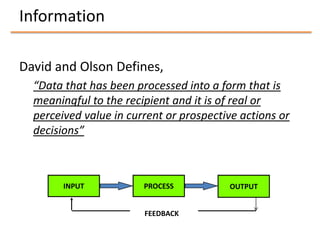 Information

David and Olson Defines,
  “Data that has been processed into a form that is
  meaningful to the recipient and it is of real or
  perceived value in current or prospective actions or
  decisions”



        INPUT           PROCESS          OUTPUT


                        FEEDBACK
 