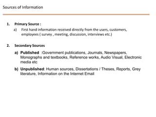 Sources of Information


  1.    Primary Source :
       a) First hand information received directly from the users, customers,
            employees ( survey , meeting, discussion, interviews etc.)

  2.   Secondary Sources
       a) Published :Government publications, Journals, Newspapers,
          Monographs and textbooks, Reference works, Audio Visual, Electronic
          media etc
       b) Unpublished: Human sources, Dissertations / Theses, Reports, Grey
          literature, Information on the Internet Email
 