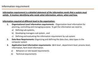 Information requirement

Information requirement is a detailed statement of the information needs that a system must
satisfy. It involves identifying who needs what information, where, when and how.

Information required at different level in the organization:
     1. Organizational Level information requirements - Organization level information for
          planning, controlling and managing purpose. To get the information we need to
          a) Defining sub-systems,
          b) Developing managers sub system , and
          c) Defining and evaluating the information requirement by sub system
     2. Data Base Requirements: Organizing and defining the data class, data types in the
          computer system
     3. Application level information requirements: Unit level , department level, process level,
          information, form level information.
         a) Behaviors or role based requirements
         b) Technical requirements
 