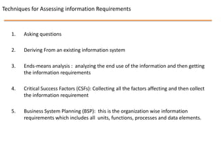 Techniques for Assessing information Requirements



   1.   Asking questions

   2.   Deriving From an existing information system

   3.   Ends-means analysis : analyzing the end use of the information and then getting
        the information requirements

   4.   Critical Success Factors (CSFs): Collecting all the factors affecting and then collect
        the information requirement

   5.   Business System Planning (BSP): this is the organization wise information
        requirements which includes all units, functions, processes and data elements.
 