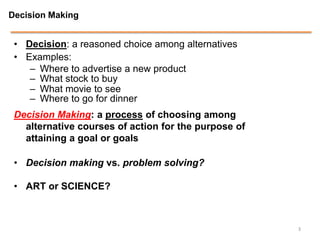 Decision Making


 • Decision: a reasoned choice among alternatives
 • Examples:
    – Where to advertise a new product
    – What stock to buy
    – What movie to see
    – Where to go for dinner
 Decision Making: a process of choosing among
   alternative courses of action for the purpose of
   attaining a goal or goals

 • Decision making vs. problem solving?

 • ART or SCIENCE?



                                                      3
 