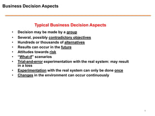 Business Decision Aspects



                 Typical Business Decision Aspects
    •   Decision may be made by a group
    •   Several, possibly contradictory objectives
    •   Hundreds or thousands of alternatives
    •   Results can occur in the future
    •   Attitudes towards risk
    •   “What-if” scenarios
    •   Trial-and-error experimentation with the real system: may result
        in a loss
    •   Experimentation with the real system can only be done once
    •   Changes in the environment can occur continuously




                                                                           4
 