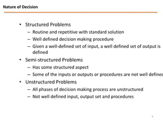 Nature of Decision


        • Structured Problems
            – Routine and repetitive with standard solution
            – Well defined decision making procedure
            – Given a well-defined set of input, a well defined set of output is
              defined
        • Semi-structured Problems
            – Has some structured aspect
            – Some of the inputs or outputs or procedures are not well defined
        • Unstructured Problems
            – All phases of decision making process are unstructured
            – Not well defined input, output set and procedures


                                                                           6
 