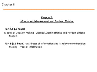 Chapter II


                                 Chapter 2:
                Information, Management and Decision Making:

 Part A ( 1.5 hours) –
 Models of Decision Making - Classical, Administrative and Herbert Simon's
     Models

  Part B (1.5 hours) - Attributes of information and its relevance to Decision
      Making - Types of information
 