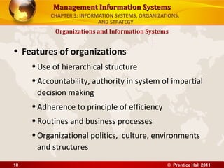 Management Information Systems
          CHAPTER 3: INFORMATION SYSTEMS, ORGANIZATIONS,
                           AND STRATEGY
           Organizations and Information Systems


• Features of organizations
     • Use of hierarchical structure
     • Accountability, authority in system of impartial
       decision making
     • Adherence to principle of efficiency
     • Routines and business processes
     • Organizational politics, culture, environments
       and structures
10                                                 © Prentice Hall 2011
 