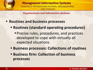 Management Information Systems
         CHAPTER 3: INFORMATION SYSTEMS, ORGANIZATIONS,
                          AND STRATEGY
          Organizations and Information Systems


• Routines and business processes
   • Routines (standard operating procedures)
      • Precise rules, procedures, and practices
        developed to cope with virtually all
        expected situations
   • Business processes: Collections of routines
   • Business firm: Collection of business
     processes

11                                                © Prentice Hall 2011
 