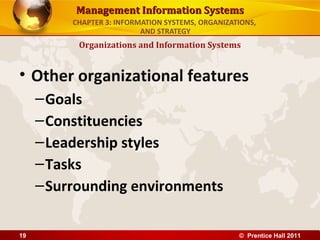 Management Information Systems
          CHAPTER 3: INFORMATION SYSTEMS, ORGANIZATIONS,
                           AND STRATEGY
           Organizations and Information Systems


• Other organizational features
     – Goals
     – Constituencies
     – Leadership styles
     – Tasks
     – Surrounding environments

19                                                 © Prentice Hall 2011
 