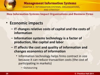 Management Information Systems
             CHAPTER 3: INFORMATION SYSTEMS, ORGANIZATIONS,
                              AND STRATEGY
How Information Systems Impact Organizations and Business Firms


• Economic impacts
     – IT changes relative costs of capital and the costs of
       information
     – Information systems technology is a factor of
       production, like capital and labor
     – IT affects the cost and quality of information and
       changes economics of information
        • Information technology helps firms contract in size
          because it can reduce transaction costs (the cost of
          participating in markets)
           – Outsourcing

20                                                    © Prentice Hall 2011
 