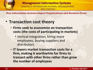 Management Information Systems
            CHAPTER 3: INFORMATION SYSTEMS, ORGANIZATIONS,
                             AND STRATEGY
How Information Systems Impact Organizations and Business Firms


• Transaction cost theory
     – Firms seek to economize on transaction
       costs (the costs of participating in markets)
         • Vertical integration, hiring more
           employees, buying suppliers and
           distributors
     – IT lowers market transaction costs for a
       firm, making it worthwhile for firms to
       transact with other firms rather than grow
       the number of employees
21                                                   © Prentice Hall 2011
 