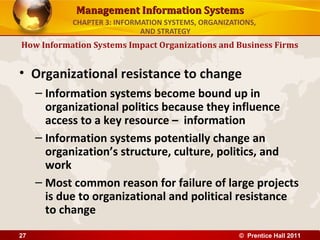 Management Information Systems
            CHAPTER 3: INFORMATION SYSTEMS, ORGANIZATIONS,
                             AND STRATEGY
How Information Systems Impact Organizations and Business Firms


• Organizational resistance to change
     – Information systems become bound up in
       organizational politics because they influence
       access to a key resource – information
     – Information systems potentially change an
       organization’s structure, culture, politics, and
       work
     – Most common reason for failure of large projects
       is due to organizational and political resistance
       to change
27                                                   © Prentice Hall 2011
 