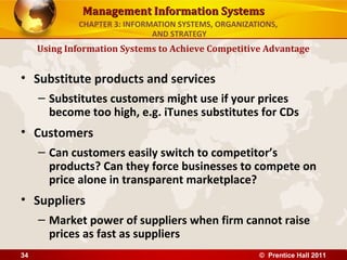 Management Information Systems
             CHAPTER 3: INFORMATION SYSTEMS, ORGANIZATIONS,
                              AND STRATEGY
     Using Information Systems to Achieve Competitive Advantage


• Substitute products and services
     – Substitutes customers might use if your prices
       become too high, e.g. iTunes substitutes for CDs
• Customers
     – Can customers easily switch to competitor’s
       products? Can they force businesses to compete on
       price alone in transparent marketplace?
• Suppliers
     – Market power of suppliers when firm cannot raise
       prices as fast as suppliers
34                                                    © Prentice Hall 2011
 