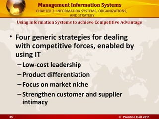 Management Information Systems
             CHAPTER 3: INFORMATION SYSTEMS, ORGANIZATIONS,
                              AND STRATEGY
     Using Information Systems to Achieve Competitive Advantage


• Four generic strategies for dealing
  with competitive forces, enabled by
  using IT
     – Low-cost leadership
     – Product differentiation
     – Focus on market niche
     – Strengthen customer and supplier
       intimacy
35                                                    © Prentice Hall 2011
 