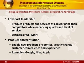 Management Information Systems
             CHAPTER 3: INFORMATION SYSTEMS, ORGANIZATIONS,
                              AND STRATEGY
     Using Information Systems to Achieve Competitive Advantage


• Low-cost leadership
     – Produce products and services at a lower price than
       competitors while enhancing quality and level of
       service
     – Examples: Wal-Mart
• Product differentiation
     – Enable new products or services, greatly change
       customer convenience and experience
     – Examples: Google, Nike, Apple


36                                                    © Prentice Hall 2011
 