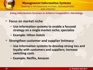 Management Information Systems
             CHAPTER 3: INFORMATION SYSTEMS, ORGANIZATIONS,
                              AND STRATEGY
     Using Information Systems to Achieve Competitive Advantage


• Focus on market niche
     – Use information systems to enable a focused
       strategy on a single market niche; specialize
     – Example: Hilton Hotels
• Strengthen customer and supplier intimacy
     – Use information systems to develop strong ties and
       loyalty with customers and suppliers; increase
       switching costs
     – Example: Netflix, Amazon


37                                                    © Prentice Hall 2011
 