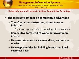 Management Information Systems
             CHAPTER 3: INFORMATION SYSTEMS, ORGANIZATIONS,
                              AND STRATEGY
     Using Information Systems to Achieve Competitive Advantage


• The Internet’s impact on competitive advantage
     – Transformation, destruction, threat to some
       industries
        • E.g. travel agency, printed encyclopedia, newspaper
     – Competitive forces still at work, but rivalry more
       intense
     – Universal standards allow new rivals, entrants to
       market
     – New opportunities for building brands and loyal
       customer bases

38                                                    © Prentice Hall 2011
 