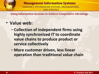 Management Information Systems
             CHAPTER 3: INFORMATION SYSTEMS, ORGANIZATIONS,
                              AND STRATEGY
     Using Information Systems to Achieve Competitive Advantage


• Value web:
     – Collection of independent firms using
       highly synchronized IT to coordinate
       value chains to produce product or
       service collectively
     – More customer driven, less linear
       operation than traditional value chain


41                                                    © Prentice Hall 2011
 