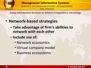 Management Information Systems
             CHAPTER 3: INFORMATION SYSTEMS, ORGANIZATIONS,
                              AND STRATEGY
     Using Information Systems to Achieve Competitive Advantage


• Network-based strategies
     – Take advantage of firm’s abilities to
       network with each other
     – Include use of:
        • Network economics
        • Virtual company model
        • Business ecosystems


45                                                    © Prentice Hall 2011
 