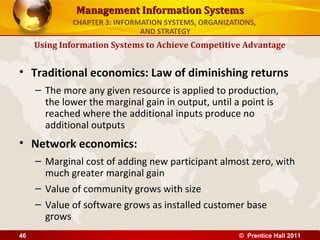 Management Information Systems
             CHAPTER 3: INFORMATION SYSTEMS, ORGANIZATIONS,
                              AND STRATEGY
     Using Information Systems to Achieve Competitive Advantage


• Traditional economics: Law of diminishing returns
     – The more any given resource is applied to production,
       the lower the marginal gain in output, until a point is
       reached where the additional inputs produce no
       additional outputs
• Network economics:
     – Marginal cost of adding new participant almost zero, with
       much greater marginal gain
     – Value of community grows with size
     – Value of software grows as installed customer base
       grows
46                                                    © Prentice Hall 2011
 