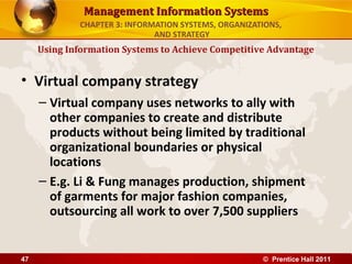 Management Information Systems
             CHAPTER 3: INFORMATION SYSTEMS, ORGANIZATIONS,
                              AND STRATEGY
     Using Information Systems to Achieve Competitive Advantage


• Virtual company strategy
     – Virtual company uses networks to ally with
       other companies to create and distribute
       products without being limited by traditional
       organizational boundaries or physical
       locations
     – E.g. Li & Fung manages production, shipment
       of garments for major fashion companies,
       outsourcing all work to over 7,500 suppliers


47                                                    © Prentice Hall 2011
 