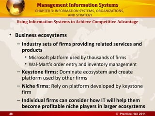 Management Information Systems
             CHAPTER 3: INFORMATION SYSTEMS, ORGANIZATIONS,
                              AND STRATEGY
     Using Information Systems to Achieve Competitive Advantage


• Business ecosystems
     – Industry sets of firms providing related services and
       products
        • Microsoft platform used by thousands of firms
        • Wal-Mart’s order entry and inventory management
     – Keystone firms: Dominate ecosystem and create
       platform used by other firms
     – Niche firms: Rely on platform developed by keystone
       firm
     – Individual firms can consider how IT will help them
       become profitable niche players in larger ecosystems
48                                                    © Prentice Hall 2011
 