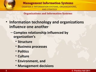 Management Information Systems
           CHAPTER 3: INFORMATION SYSTEMS, ORGANIZATIONS,
                            AND STRATEGY
            Organizations and Information Systems


• Information technology and organizations
  influence one another
    – Complex relationship influenced by
      organization’s
       • Structure
       • Business processes
       • Politics
       • Culture
       • Environment, and
       • Management decisions
5                                                   © Prentice Hall 2011
 