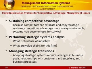 Management Information Systems
               CHAPTER 3: INFORMATION SYSTEMS, ORGANIZATIONS,
                                AND STRATEGY
Using Information Systems for Competitive Advantage: Management Issues


  • Sustaining competitive advantage
       – Because competitors can retaliate and copy strategic
         systems, competitive advantage is not always sustainable;
         systems may become tools for survival
  • Performing strategic systems analysis
       – What is structure of industry?
       – What are value chains for this firm?
  • Managing strategic transitions
       – Adopting strategic systems requires changes in business
         goals, relationships with customers and suppliers, and
         business processes
  50                                                    © Prentice Hall 2011
 