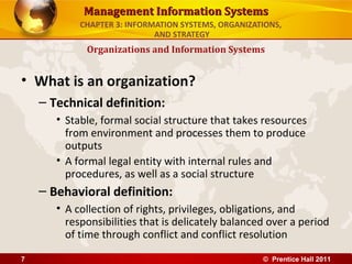 Management Information Systems
            CHAPTER 3: INFORMATION SYSTEMS, ORGANIZATIONS,
                             AND STRATEGY
             Organizations and Information Systems


• What is an organization?
    – Technical definition:
       • Stable, formal social structure that takes resources
         from environment and processes them to produce
         outputs
       • A formal legal entity with internal rules and
         procedures, as well as a social structure
    – Behavioral definition:
       • A collection of rights, privileges, obligations, and
         responsibilities that is delicately balanced over a period
         of time through conflict and conflict resolution

7                                                    © Prentice Hall 2011
 